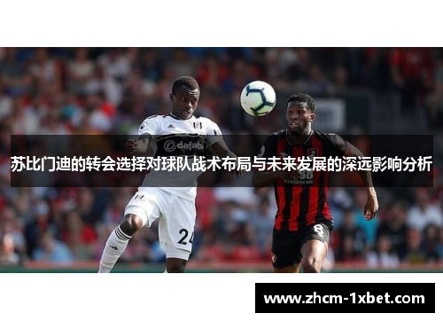 苏比门迪的转会选择对球队战术布局与未来发展的深远影响分析 苏比门迪的转会选择对球队战术布局与未来发展的深远影响分析