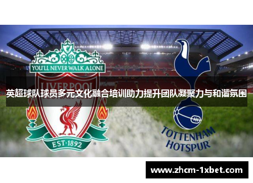 英超球队球员多元文化融合培训助力提升团队凝聚力与和谐氛围 英超球队球员多元文化融合培训助力提升团队凝聚力与和谐氛围