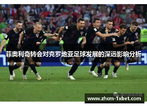 菲奥利奇转会对克罗地亚足球发展的深远影响分析 菲奥利奇转会对克罗地亚足球发展的深远影响分析