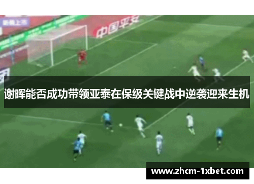 谢晖能否成功带领亚泰在保级关键战中逆袭迎来生机 谢晖能否成功带领亚泰在保级关键战中逆袭迎来生机