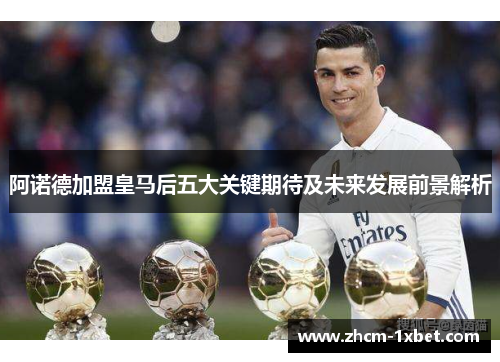 阿诺德加盟皇马后五大关键期待及未来发展前景解析