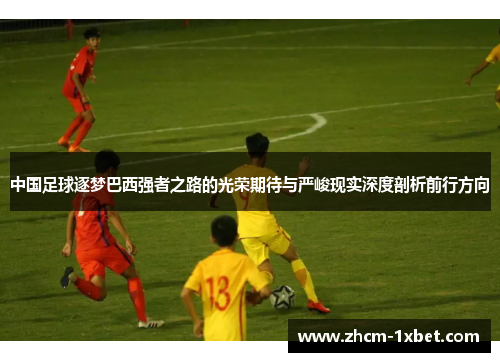 中国足球逐梦巴西强者之路的光荣期待与严峻现实深度剖析前行方向 中国足球逐梦巴西强者之路的光荣期待与严峻现实深度剖析前行方向