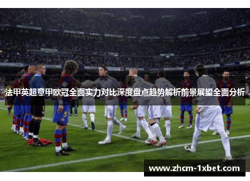 法甲英超意甲欧冠全面实力对比深度盘点趋势解析前景展望全面分析 法甲英超意甲欧冠全面实力对比深度盘点趋势解析前景展望全面分析
