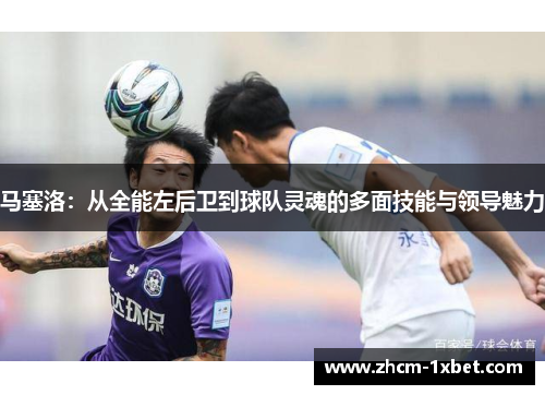 马塞洛：从全能左后卫到球队灵魂的多面技能与领导魅力