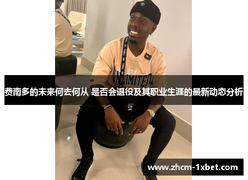 费南多的未来何去何从 是否会退役及其职业生涯的最新动态分析 费南多的未来何去何从 是否会退役及其职业生涯的最新动态分析