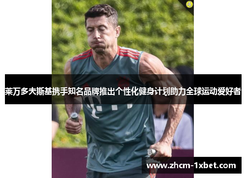 莱万多夫斯基携手知名品牌推出个性化健身计划助力全球运动爱好者 莱万多夫斯基携手知名品牌推出个性化健身计划助力全球运动爱好者