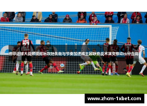 德甲进球大战频现背后攻防失衡与节奏加速成主因联赛战术演变推动比分走高