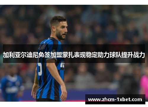 加利亚尔迪尼免签加盟蒙扎表现稳定助力球队提升战力 加利亚尔迪尼免签加盟蒙扎表现稳定助力球队提升战力