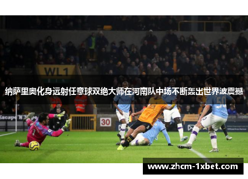 纳萨里奥化身远射任意球双绝大师在河南队中场不断轰出世界波震撼