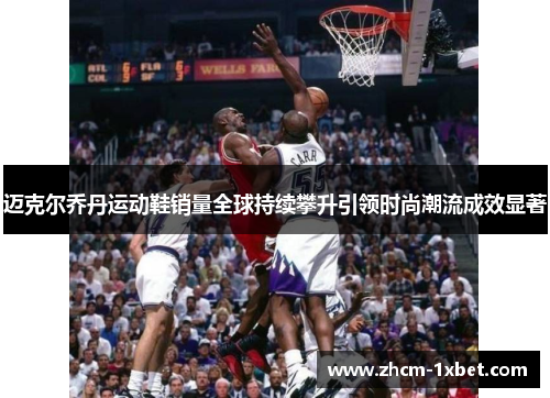 迈克尔乔丹运动鞋销量全球持续攀升引领时尚潮流成效显著 迈克尔乔丹运动鞋销量全球持续攀升引领时尚潮流成效显著