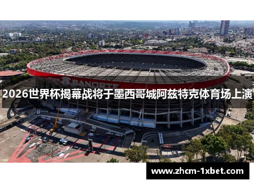 2026世界杯揭幕战将于墨西哥城阿兹特克体育场上演 2026世界杯揭幕战将于墨西哥城阿兹特克体育场上演