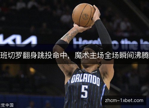 班切罗翻身跳投命中,魔术主场全场瞬间沸腾 班切罗翻身跳投命中,魔术主场全场瞬间沸腾